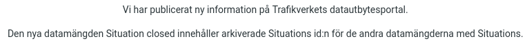 Email from Trafikverket in Swedish which uses the word Situation in several places, presumably erroneously, saying:
Vi har publicerat ny information pa Trafikverkets datautbytesportal. Den nya datamängden Situation closed innehåller arkiverade Situations id:n for de andra datamängdema med Situations. 