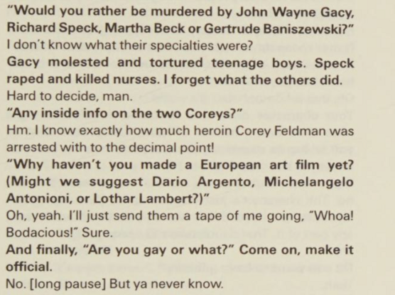 "Would you rather be murdered by John Wayne Gacy, Richard Speck, Martha Beck or Gertrude Baniszewski?"

I don't know what their specialties were?

Gacy molested and tortured teenage boys. Speck raped and killed nurses. I forget what the others did.

Hard to decide, man.

"Any inside info on the two Coreys?"

Hm. I know exactly how much heroin Corey Feldman was arrested with to the decimal point!

"Why haven't you made a European art film yet? (Might we suggest Dario Argento, Michelangelo Antoni…