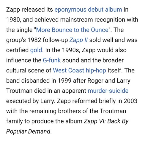 Zapp released its eponymous debut album in 1980, and achieved mainstream recognition with the single "More Bounce to the Ounce". The group's 1982 follow-up Zapp II sold well and was certified gold. In the 1990s, Zapp would also influence the G-funk sound and the broader cultural scene of West Coast hip-hop itself. The band disbanded in 1999 after Roger and Larry Troutman died in an apparent murder-suicide executed by Larry. Zapp reformed briefly in 2003 with the remaining brothers of the Troutm…