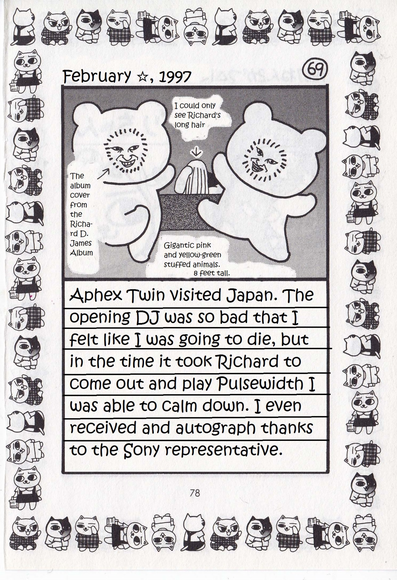 February, 1997

I could only see Richard's long hair

The album cover from the Richard D. James Album

Gigantic pink and yellow-green stuffed animals. 8 feet tall.

Aphex Twin visited Japan. The opening DJ was so bad that I felt like I was going to die, but in the time it took Richard to come out and play Pulsewidth I was able to calm down. I even received and autograph thanks to the Sony representative.
