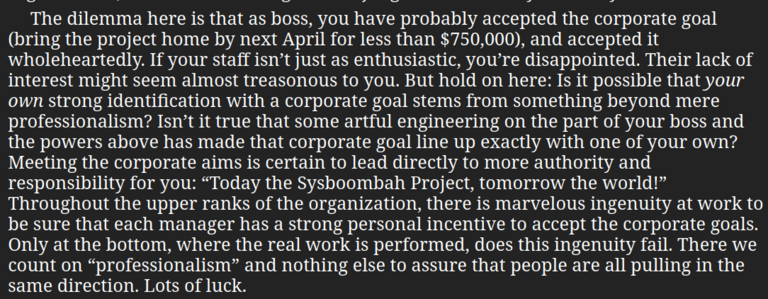 "The dilemma here is that as boss, you have probably accepted the corporate goal (bring the project home by next April for less than $750,000), and accepted it wholeheartedly. If your staff isn’t just as enthusiastic, you’re disappointed. Their lack of interest might seem almost treasonous to you. But hold on here: Is it possible that your own strong identification with a corporate goal stems from something beyond mere professionalism? Isn’t it true that some artful engineering on the part of y…