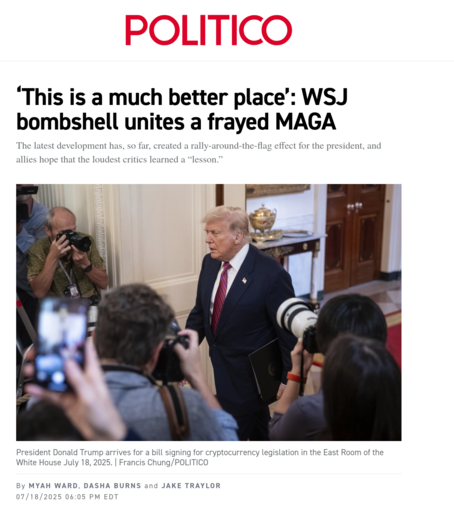 Politico piece: 
"‘This is a much better place’: WSJ bombshell unites a frayed MAGA

The latest development has, so far, created a rally-around-the-flag effect for the president, and allies hope that the loudest critics learned a “lesson.”

The story goes on to detail how the new suit against the WSJ has united previously divided MAGA figures about the Epstein files release controversy.. 
