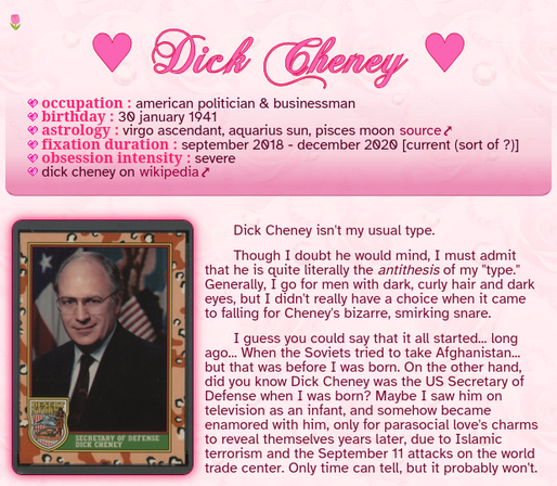 Dick Cheney

Occupation : American politician & businessman
Birthday : 30 January 1941
Astrology : Virgo ascendant, Aquarius sun, Pisces moon source
Fixation duration : September 2018 - December 2020 [current (sort of ?)]
Obsession intensity : Severe
Dick Cheney on Wikipedia

Dick Cheney isn't my usual type.

Though I doubt he would mind, I must admit that he is quite literally the antithesis of my "type." Generally, I go for men with dark, curly hair and dark eyes, but I didn't really have a c…