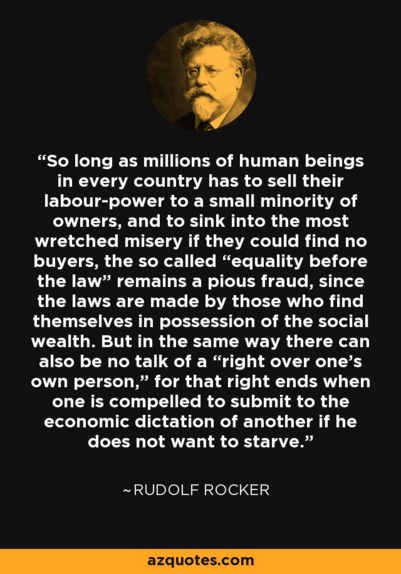 A quote by Rudolf Rocker on a black background where the quote reads "So long as millions of human beings in every country has to sell their labour-power to a small minority of owners, and to sink into the most wretched misery if they could find no buyers, the so called “equality before the law” remains a pious fraud, since the laws are made by those who find themselves in possession of the social wealth. But in the same way there can also be no talk of a “right over one's own person,” for that…