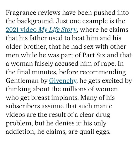 Fragrance reviews have been pushed into the background. Just one example is the 2021 video My Life Story, where he claims that his father used to beat him and his older brother, that he had sex with other men while he was part of Part Six and that a woman falsely accused him of rape. In the final minutes, before recommending Gentleman by Givenchy, he gets excited by thinking about the millions of women who get breast implants. Many of his subscribers assume that such manic videos are the result…