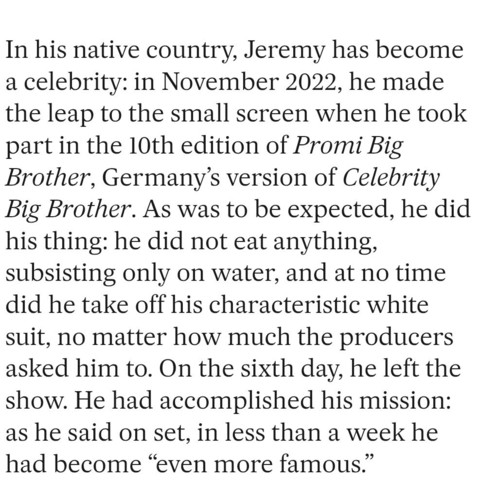 In his native country, Jeremy has become a celebrity: in November 2022, he made the leap to the small screen when he took part in the 10th edition of Promi Big Brother, Germany's version of Celebrity Big Brother. As was to be expected, he did his thing: he did not eat anything, subsisting only on water, and at no time did he take off his characteristic white suit, no matter how much the producers asked him to. On the sixth day, he left the show. He had accomplished his mission: as he said on se…