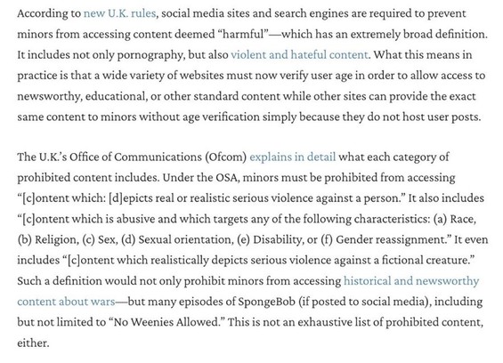 According to new U.K. rules, social media sites and search engines are required to prevent minors from accessing content deemed "harmful"-which has an extremely broad definition. It includes not only pornography, but also violent and hateful content. What this means in practice is that a wide variety of websites must now verify user age in order to allow access to newsworthy, educational, or other standard content while other sites can provide the exact same content to minors without age verifi…