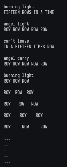 burning light FIFTEEN ROWS IN A TIME

angel light ROW ROW ROW ROW ROW

can't leave IN A FIFTEEN TIMES ROW

angel carry ROW ROW ROW ROW ROW

burning light ROW ROW ROW

ROW

ROW

ROW

ROW

ROW

ROW

ROW

ROW

ROW

ROW

ROW

ROW

...

..

..

...
