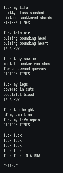 fuck my life shitty glass smashed sixteen scattered shards FIFTEEN TIMES

fuck this air pulsing pounding head pulsing pounding heart IN A ROW

fuck they saw me mental specter vanishes forced second guesses FIFTEEN TIMES

fuck my legs covered in cuts beautiful blood IN A ROW

fuck the height of my ambition fuck my life again FIFTEEN TIMES

fuck fuck fuck fuck fuck fuck fuck fuck fuck fuck IN A ROW

*click*