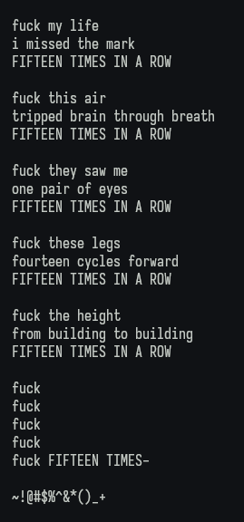 fuck my life i missed the mark FIFTEEN TIMES IN A ROW

fuck this air tripped brain through breath FIFTEEN TIMES IN A ROW

fuck they saw me one pair of eyes FIFTEEN TIMES IN A ROW

fuck these legs fourteen cycles forward FIFTEEN TIMES IN A ROW

fuck the height from building to building FIFTEEN TIMES IN A ROW

fuck

fuck

fuck

fuck

fuck FIFTEEN TIMES-

~!@#$%^&*()_+