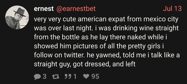 very very cute american expat from mexico city was over last night. i was drinking wine straight from the bottle as he lay there naked while i showed him pictures of all the pretty girls i follow on twitter. he yawned, told me i talk like a straight guy, got dressed, and left