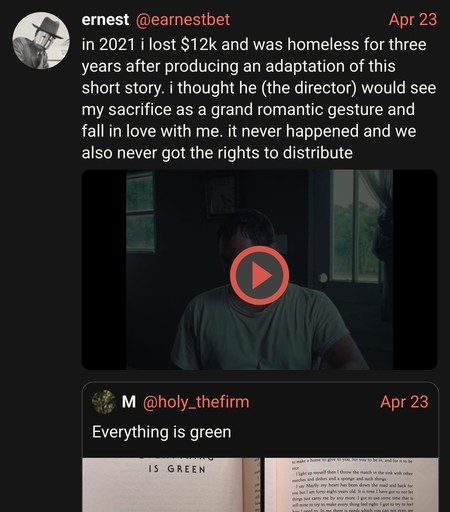@earnestbet

Apr 23:

in 2021 i lost $12k and was homeless for three years after producing an adaptation of this short story. i thought he (the director) would see my sacrifice as a grand romantic gesture and fall in love with me. it never happened and we also never got the rights to distribute

@holy_thefirm: Everything is green