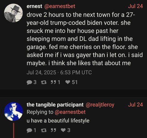 @earnestbet

Jul 24:

drove 2 hours to the next town for a 27-year-old trump-coded biden voter. she snuck me into her house past her sleeping mom and DL dad lifting in the garage. fed me cherries on the floor. she asked me if i was gayer than i let on. i said maybe. i think she likes that about me

@realjtleroy: u have a beautiful lifestyle