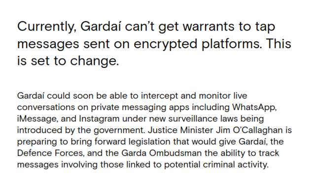  Currently, Gardaí can’t get warrants to tap messages sent on encrypted platforms. This is set to change.

Gardaí could soon be able to intercept and monitor live conversations on private messaging apps including WhatsApp, iMessage, and Instagram under new surveillance laws being introduced by the government. Justice Minister Jim O’Callaghan is preparing to bring forward legislation that would give Gardaí, the Defence Forces, and the Garda Ombudsman the ability to track messages involving those…