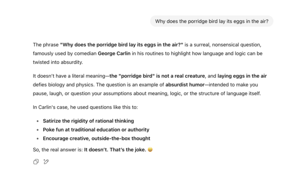 Why does the porridge bird lay its eggs in the air?
ChatGPT said:

The phrase "Why does the porridge bird lay its eggs in the air?" is a surreal, nonsensical question, famously used by comedian George Carlin in his routines to highlight how language and logic can be twisted into absurdity.

It doesn’t have a literal meaning—the "porridge bird" is not a real creature, and laying eggs in the air defies biology and physics. The question is an example of absurdist humor—intended to make you pause, …