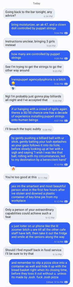 Going back to the bar tonight, any advice?

bring moisturizer, an ak-47, and a clown doll controlled by puppet strings

Instructions unclear, bringing 3 girls instead

how many are controlled by puppet strings

See I'm trying to get the strings to go the other way around

transpuppet agencydysphoria is a bitch

Ngl I'm probably just gonna play billiards all night and I've accepted that

if ur hanging with a crowd of tgirls again theres a 50/50 chance one has a decade of experience installing pu…
