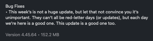 Bug Fixes
• This week's is not a huge update, but let that not convince you it's
unimportant. They can't all be red-letter days (or updates), but each day
we're here is a good one. This update is a good one too.
Version 4.45.64 • 152.2 MB