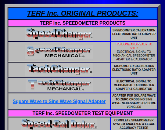 TERF Inc. ORIGINAL PRODUCTS:
TERF Inc. SPEEDOMETER PRODUCTS
	
SPEEDOMETER CALIBRATION ELECTRONIC RATIO ADAPTER UNIT
	
IT'S DONE AND READY TO SHIP!!
ELECTRICAL SIGNAL TO MECHANICAL SPEEDOMETER ADAPTER & CALIBRATOR
	
TACHOMETER CALIBRATION ELECTRONIC RATIO ADAPTER UNIT
	
ELECTRICAL SIGNAL TO MECHANICAL TACHOMETER ADAPTER & CALIBRATOR
Square Wave to Sine Wave Signal Adapter
	
ADAPTER FOR SQUARE WAVE TO ZERO CROSSING SINE WAVE. NECESSARY FOR SOME VEHICLES
TERF Inc. SPEEDOMETER TEST EQUIPMENT
	
COMP…