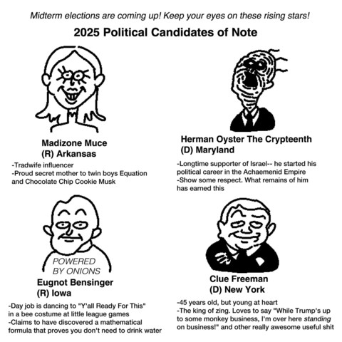 Midterm elections are coming up! Keep your eyes on these rising stars!

2025 Political Candidates of Note

Madizone Muce (R) Arkansas

-Tradwife influencer

-Proud secret mother to twin boys Equation and Chocolate Chip Cookie Musk

Eugnot Bensinger (R) lowa

-Day job is dancing to "Y'all Ready For This" in a bee costume at little league games -Claims to have discovered a mathematical formula that proves you don't need to drink water

Herman Oyster The Crypteenth (D) Maryland

-Longtime supporte…