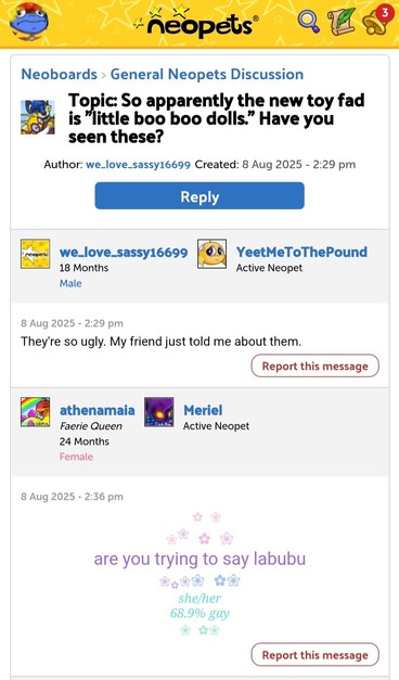 Neoboards > General Neopets Discussion

Topic: So apparently the new toy fad is "little boo boo dolls." Have you seen these?

Author: we_love_sassy16699 Created: 8 Aug 2025

- 2:29 pm

we_love_sassy16699
8 Aug 2025- 2:29 pm

They're so ugly. My friend just told me about them.

athenamaia
8 Aug 2025-2:36 pm

🌸🌸🌸🌸🌸🌸
are you trying to say labubu
🌸🌸🌸🌸🌸🌸