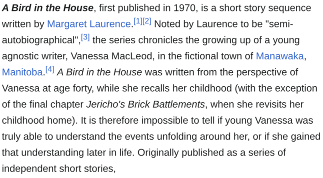 Screenshot of Wikipedia: the paragraph is unfinished and trails off mid-sentence. The text reads:

A Bird in the House, first published in 1970, is a short story sequence
written by Margaret Laurence.[*2] Noted by Laurence to be "semi-
autobiographical”, 3! the series chronicles the growing up of a young
agnostic writer, Vanessa MacLeod, in the fictional town of Manawaka,
Manitoba.l%! A Bird in the House was written from the perspective of
Vanessa at age forty, while she recalls her childhood (…