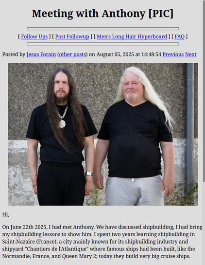 Meeting with Anthony, posted by Jesus Forain on August 5 2025.

(picture of a serious looking long brown hair dude and a jolly looking long white hair dude)

On June 22th 2025, I had met Anthony. We have discussed shipbuilding, I had bring my shipbuilding lessons to show him. I spent two years learning shipbuilding in Saint-Nazaire (France), a city mainly known for its shipbuilding industry and shipyard "Chantiers de l'Atlantique" where famous ships had been built, like the Normandie, France, a…