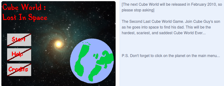 [The next Cube World will be released in February 2010, so please stop asking]



The Second Last Cube World Game. Join Cube Guy's son as he goes into space to find his dad. This will be the hardest, scariest, and saddest Cube World Ever...







P.S.  Don't forget to click on the planet on the main menu...
