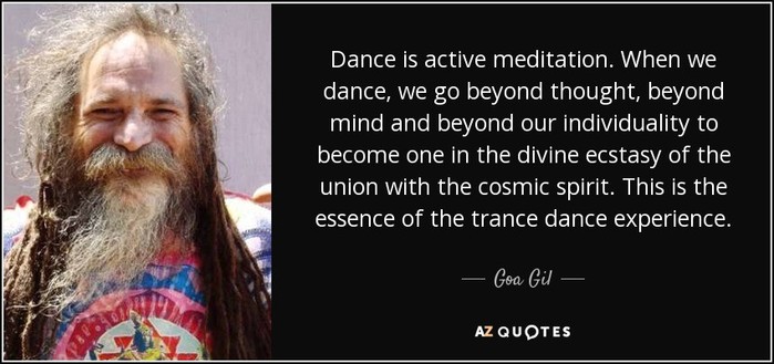 "Dance is active meditation. When we dance, we go beyond thought, beyond mind and beyond our individuality to become one in the divine ecstasy of the union with the cosmic spirit. This is the essence of the trance dance experience."

-Goa Gil
