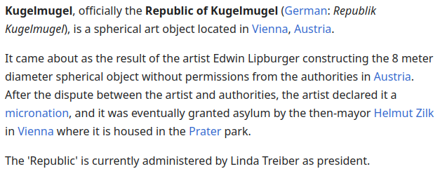 Kugelmugel, officially the Republic of Kugelmugel (German: Republik Kugelmugel), is a spherical art object located in Vienna, Austria.

It came about as the result of the artist Edwin Lipburger constructing the 8 meter diameter spherical object without permissions from the authorities in Austria. After the dispute between the artist and authorities, the artist declared it a micronation, and it was eventually granted asylum by the then-mayor Helmut Zilk in Vienna where it is housed in the Prater…