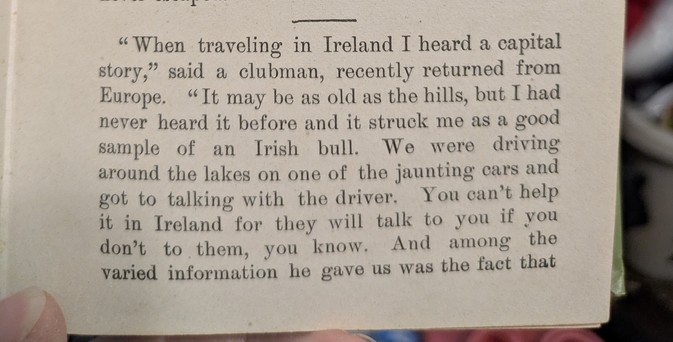 When traveling in Ireland I heard a capital story," said a clubman, recently returned from Europe. "It may be as old as the hills, but I had never heard it before and it struck me as a good sample of an Irish bull. We were driving around the lakes on one of the jaunting cars and got to talking with the driver. You can't help it in Ireland for they will talk to you if you don't to them, you know. And among the varied information he gave us was the fact that