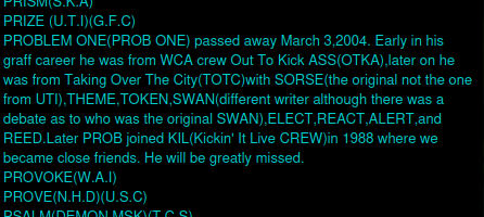 PROBLEM ONE(PROB ONE) passed away March 3,2004. Early in his graff career he was from WCA crew Out To Kick ASS(OTKA),later on he was from Taking Over The City(TOTC)with SORSE(the original not the one from UTI),THEME,TOKEN,SWAN(different writer although there was a debate as to who was the original SWAN),ELECT,REACT,ALERT,and REED.Later PROB joined KIL(Kickin' It Live CREW)in 1988 where we became close friends. He will be greatly missed.