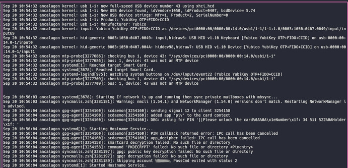 Full-screen terminal window showing the output from `journalctl -n0 -f` when I plug in the youbikey and wait while for the automatic mailsync service to trigger.

The output shows that while the Yubikey is inserted and properly recognized, when mbsyncer starts it asks for the PIN, but directly gets a `PIN callback returned error: IPC call has been cancelled` message, which in turn makes the decription fail, which leads to a skipping of the account in mbsync. And this will continue for the next …