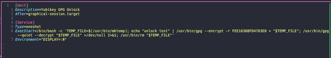 Console with vim showing the content of the new `systemd` service I wrote, which lives in my home dir under: `.config/systemd/user/yubikey-unlock.service`

Content:

```
[Unit]
Description=Yubikey GPG Unlock
After=graphical-session.target

[Service]
Type=oneshot
ExecStart=/bin/bash -c 'TEMP_FILE=$(/usr/bin/mktemp); echo "unlock test" | /usr/bin/gpg --encrypt -r FEE1636BFD47D3E8 > "$TEMP_FILE"; /usr/bin/gpg --quiet --decrypt "$TEMP_FILE" >/dev/null 2>&1; /usr/bin/rm "$TEMP_FILE"'
Environmen…