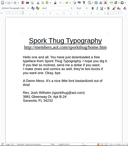 Spork Thug Typography
http://members.aol.com/sporkthug/home.htm

Hello one and all. You have just downloaded a free typeface from Spork Thug Typography. I hope you dig it. If you feel so inclined, send me a dollar if you want.
I make zines and comics as well, they’re two bucks if you want one. Okay, bye.

A Damn Mess. It’s a nice little font bastardized out of Arial

Rev. Josh Wilhelm (sporkthug@aol.com)
3881 Greenway Dr. Apt B-24
Sarasota, FL 34232