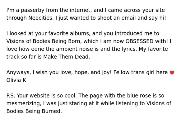 I'm a passerby from the internet, and I came across your site through Neocities. I just wanted to shoot an email and say hi!

I looked at your favorite albums, and you introduced me to Visions of Bodies Being Born, which I am now OBSESSED with! I love how eerie the ambient noise is and the lyrics. My favorite track so far is Make Them Dead.

Anyways, I wish you love, hope, and joy! Fellow trans girl here 💓
Olivia K

P.S. Your website is so cool. The page with the blue rose is so mesmerizing, I …