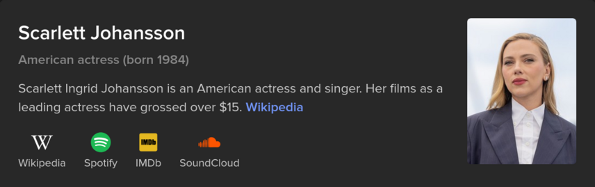 An infobox above the DuckDuckGo results or Scarlett Johansson

Scarlett Johansson

American actress (born 1984)

Scarlett Ingrid Johansson is an American actress and singer. Her films as a leading actress have grossed over $15. Wikipedia