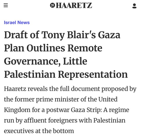 Screenshot of an article in Haaretz, Israel's oldest newspaper, from the section "Israel News", with the title and subtitle:

Draft of Tony Blair's Gaza Plan Outlines Remote Governance, Little Palestinian Representation

Haaretz reveals the full document proposed by the former prime minister of the United Kingdom for a postwar Gaza Strip: A regime run by affluent foreigners with Palestinian executives at the bottom