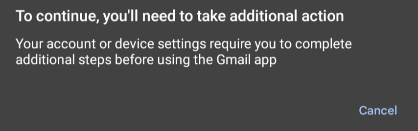 Error message from the Android Gmail app: 

"To continue, you'll need to take additional action. Your account or device settings require you to complete additional steps before using the Gmail app."

There's one button: "Cancel"

There's no information what the "additional action" is.