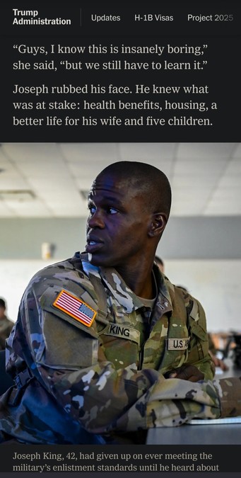 The New York Times article about a new US army recruitment plan. 

“Guys, I know this is insanely boring,” she said, “but we still have to learn it.”

Joseph rubbed his face. He knew what was at stake: health benefits, housing, a better life for his wife and five children.

A black man in army unifrom.

"Joseph King, 42, had given up on ever meeting the military’s enlistment standards until he heard about the Army program that offered assistance."