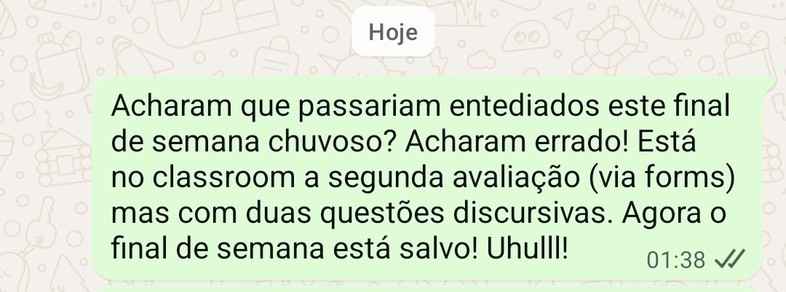 Foto da tela do WhatsApp na qual se lê a seguinte mensagem: "Acharam que passariam entediados este final de semana chuvoso? Acharam errado! Está no classroom a segunda avaliação (via forms) mas com duas questões discursivas. Agora o final de semana está salvo! Uhulll!".
A mensagem foi enviada às 1:38 desta madrugada.