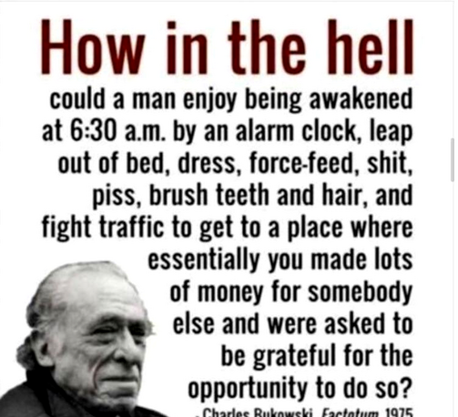 A meme featuring a black-and-white image of an older man with a serious expression in the lower left corner, accompanied by large bold red and black text that reads: How in the hell could a man enjoy being awakened at 6:30 a.m. by an alarm clock, leap out of bed, dress, force-feed, shit, piss, brush teeth and hair, and fight traffic to get to a place where essentially you made lots of money for somebody else and were asked to be grateful for the opportunity to do so? — Charles Bukowski, Factotu…