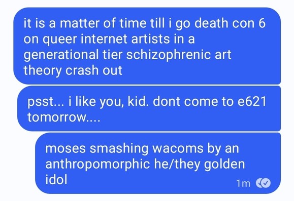 ena in signal convo:

it is a matter of time till i go death con 6 on queer internet artists in a generational tier schizophrenic art theory crash out

psst... i like you, kid. dont come to e621 tomorrow....

moses smashing wacoms by an anthropomorphic he/they golden idol