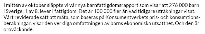 I mitten av oktober släppte vi var nya barnfattigdomsrapport som visar att 276 000 barn i Sverige, 1av 8, lever i fattigdom. Det är 100 000 fler än vad tidigare uträkningar visat.
Vårt reviderade stt att mäta, som baseras på Konsumentverkets pris- och konsumtionsberäkningar, visar den verkliga omfattningen av barns ekonomiska utsatthet. Och den är oroväckande.
