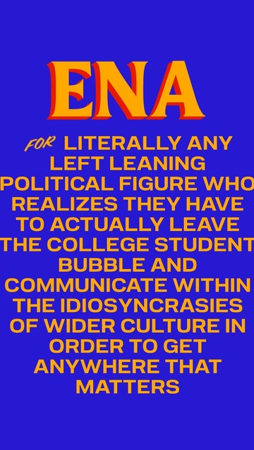 ena for literally any left leaning political figure who realizes they have to actually leave the college student bubble and communicate within the idiosyncrasies of wider culture in order to get anywhere that matters