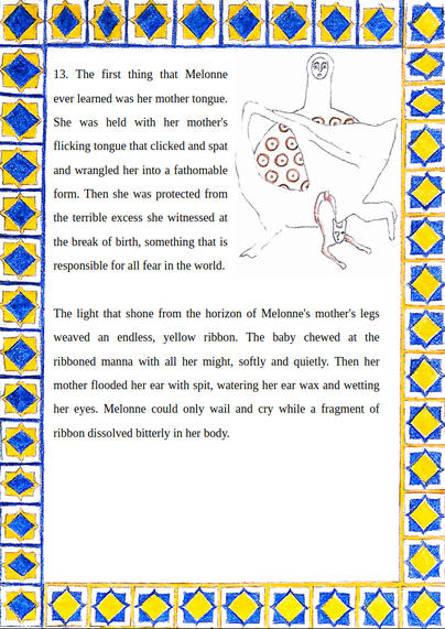 13. The first thing that Melonne ever learned was her mother tongue. She was held with her mother's flicking tongue that clicked and spat and wrangled her into a fathomable form. Then she was protected from the terrible excess she witnessed at the break of birth, something that is responsible for all fear in the world.


The light that shone from the horizon of Melonne's mother's legs weaved an endless, yellow ribbon. The baby chewed at the ribboned manna with all her might, softly and quietly.…