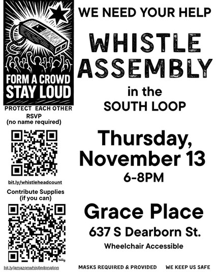 WE NEED YOUR HELP

Whistle Assembly in the South Loop

Thursday, November 13 6-8PM

Grace Place 
637 S Dearborn St, Chicago, IL 60605

Wheelchair Accessible
Mask Required and Provided

FORM A CROWD 
STAY LOUD
PROTECH EACHOTHER
We Keep Us Safe