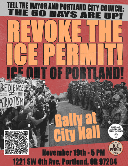 Tell the Mayor and Portland City Council: The 60 Days Are Up!

Revoke the ICE Permit!
Ice Out of Portland

Rally at City Hall
November 19the - 5PM
1221 SW 4TH Ave, Portland, OR 97204

https://actionnetwork.org/letters/portland-city-council-revoke-the-ice-permit

Portland Contra Las Deportaciones

Revoke the ICE Permit PDX