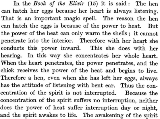 In the Book of the Elixir (15) it is said: The hen can hatch her eggs because her heart is always listening. That is an important magic spell. The reason the hen can hatch the eggs is because of the power to heat. But the power of the heat can only warm the shells; it cannot penetrate into the interior. Therefore with her heart she conducts this power inward. This she does with her hearing. In this way she concentrates her whole heart. When the heart penetrates, the power penetrates, and the ch…