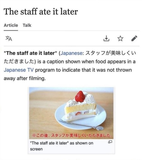 "The staff ate it later" (Japanese: この後、スタッフが美味しくいただきました, romanized: Kono ato, sutaffu ga oishiku itadakimashita) is a caption shown on screen in a Japanese TV program to indicate that the food presented during the program was not thrown away after filming.