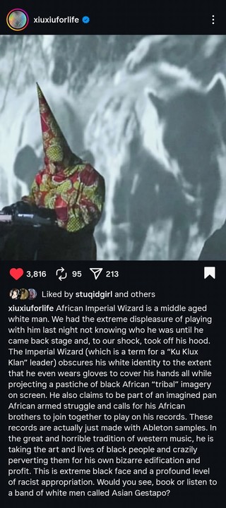 Xiu Xiu: African Imperial Wizard is a middle aged white man. We had the extreme displeasure of playing with him last night not knowing who he was until he came back stage and, to our shock, took off his hood. The Imperial Wizard (which is a term for a "Ku Klux Klan" leader) obscures his white identity to the extent that he even wears gloves to cover his hands all while projecting a pastiche of black African "tribal" imagery on screen. He also claims to be part of an imagined pan African armed s…